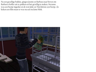 Na een gezellige bakkie, gingen Justin en Barbara naar boven om
Barbara’s koffer uit te pakken en het gezellig te maken. Suzanne
was een beetje ingedut en de rest Julie en Tim kletste een beetje. Ze
keken een film maar er was nu een reclame blok.
 