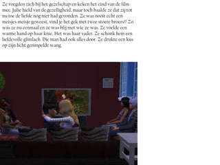 Ze voegden zich bij het gezelschap en keken het eind van de film
mee. Julie hield van de gezelligheid, maar toch baalde ze dat zij tot
nu toe de liefde nog niet had gevonden. Ze was nooit echt een
meisjes meisje geweest, vind je het gek met twee stoere broers!? Zo
was ze nu eenmaal en ze was blij met wie ze was. Ze voelde een
warme hand op haar knie. Het was haar vader. Ze schonk hem een
liefdevolle glimlach. Die man had ook alles door. Ze drukte een kus
op zijn licht gerimpelde wang.
 