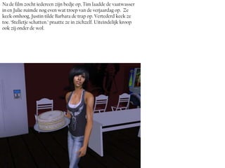 Na de film zocht iedereen zijn bedje op, Tim laadde de vaatwasser
in en Julie ruimde nog even wat troep van de verjaardag op. Ze
keek omhoog, Justin tilde Barbara de trap op. Vertederd keek ze
toe. ‘Stelletje schatten.’ praatte ze in zichzelf. Uiteindelijk kroop
ook zij onder de wol.
 