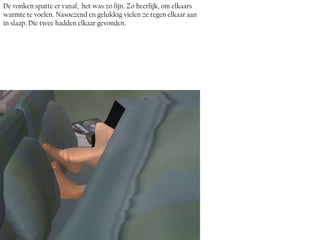 De vonken spatte er vanaf, het was zo fijn. Zo heerlijk, om elkaars
warmte te voelen. Nasoezend en gelukkig vielen ze tegen elkaar aan
in slaap. Die twee hadden elkaar gevonden.
 