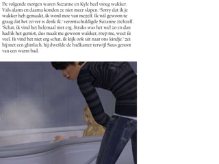 De volgende morgen waren Suzanne en Kyle heel vroeg wakker.
Vals alarm en daarna konden ze niet meer slapen. ‘Sorry dat ik je
wakker heb gemaakt, ik word moe van mezelf. Ik wil gewoon te
graag dat het zo ver is denk ik.’ verontschuldigde Suzanne zichzelf.
‘Schat, ik vind het helemaal niet erg. Straks was het wel zo en dan
had ik het gemist, dus maak me gewoon wakker, roep me, weet ik
veel. Ik vind het niet erg schat, ik kijk ook uit naar ons kindje.’ zei
hij met een glimlach, hij dweilde de badkamer terwijl Suus genoot
van een warm bad.
 