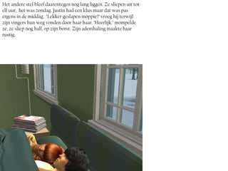 Het andere stel bleef daarentegen nog lang liggen. Ze sliepen uit tot
elf uur, het was zondag. Justin had een klus maar dat was pas
ergens in de middag. ‘Lekker geslapen moppie?’ vroeg hij terwijl
zijn vingers hun weg vonden door haar haar. ‘Heerlijk.’ mompelde
ze, ze sliep nog half, op zijn borst. Zijn ademhaling maakte haar
rustig.
 