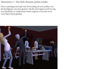 Moonstreet 2 – Tim, Kyle, Suzanne, Justin en Julie.
Het is zaterdagavond, tijd voor de tweeling, de twee jonkies van
het hoofdgezin, om op te groeien. Op dit soort dagen werd Ivy nog
even herdacht, ze zouden haar nooit vergeten, al was het nu al
weer bijna 15 jaar geleden.
 