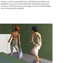 Nadat ze uit bed waren geklommen, had Barbara haar kleren aan
getrokken, maar toen ze zich omdraaide stond Justin paraat met
een kussen. Het liep uit op een kussengevecht, dat werd beëindigd
met een hoop gezoen en gelach.
 