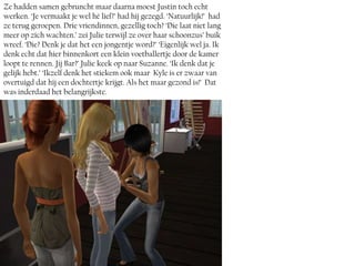 Ze hadden samen gebruncht maar daarna moest Justin toch echt
werken. ‘Je vermaakt je wel hé lief?’ had hij gezegd. ‘Natuurlijk!’ had
ze terug geroepen. Drie vriendinnen, gezellig toch? ‘Die laat niet lang
meer op zich wachten.’ zei Julie terwijl ze over haar schoonzus’ buik
wreef. ‘Die? Denk je dat het een jongentje word?’ ‘Eigenlijk wel ja. Ik
denk echt dat hier binnenkort een klein voetballertje door de kamer
loopt te rennen. Jij Bar?’ Julie keek op naar Suzanne. ‘Ik denk dat je
gelijk hebt.’ ‘Ikzelf denk het stiekem ook maar Kyle is er zwaar van
overtuigd dat hij een dochtertje krijgt. Als het maar gezond is!’ Dat
was inderdaad het belangrijkste.
 