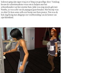 Iedereen ging zijn eigen weg en er hing een gezellige sfeer. Vandaag
kwam de schoonmaakster weer om te helpen met het
schoonhouden van het enorme huis. Julie was nog steeds gek met
Pumba, ze was echt van de papagaai gaan houden. Het beestje was
zo slim! Ze kon soms zelfs een beetje met hem praten. Tim was de
hele dag bezig met dingetjes ter voorbereiding van de komst van
zijn kleinkind.
 