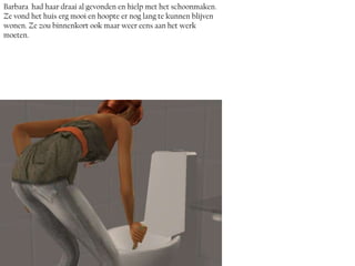 Barbara had haar draai al gevonden en hielp met het schoonmaken.
Ze vond het huis erg mooi en hoopte er nog lang te kunnen blijven
wonen. Ze zou binnenkort ook maar weer eens aan het werk
moeten.
 