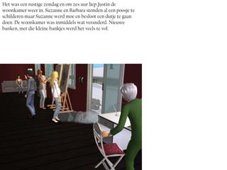 Het was een rustige zondag en om zes uur liep Justin de
woonkamer weer in. Suzanne en Barbara stonden al een poosje te
schilderen maar Suzanne werd moe en besloot een dutje te gaan
doen. De woonkamer was inmiddels wat veranderd. Nieuwe
banken, met die kleine bankjes werd het veels te vol.
 