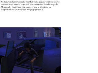 Na het avond eten was Julie naar het werk gegaan. Om 1 uur stapte
ze uit de auto. Vet dat ze nu zelf kon autorijden. Haar baantje als
Mimespeler beviel haar nog steeds prima, al hoopte ze nu
langzamerhand toch wel een beetje op promotie.
 