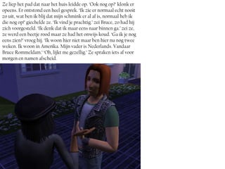 Ze liep het pad dat naar het huis leidde op. ‘Ook nog op?’ klonk er
opeens. Er ontstond een heel gesprek. ‘Ik zie er normaal echt nooit
zo uit, wat ben ik blij dat mijn schmink er al af is, normaal heb ik
die nog op!’ giechelde ze. ‘Ik vind je prachtig.’ zei Bruce, zo had hij
zich voorgesteld. ‘Ik denk dat ik maar eens naar binnen ga.’ zei ze,
ze werd een beetje rood maar ze had het onwijs koud. ‘Ga ik je nog
eens zien?’ vroeg hij. ‘Ik woon hier niet maar ben hier nu nog twee
weken. Ik woon in Amerika. Mijn vader is Nederlands. Vandaar
Bruce Rommeldam.’ ‘Oh, lijkt me gezellig.’ Ze spraken iets af voor
morgen en namen afscheid.
 