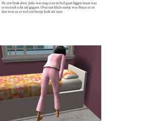 De zon brak door. Julie was nog even in bed gaan liggen maar was
er nu toch echt uit gegaan. Over een klein uurtje was Bruce er en
dan wou ze er wel een beetje leuk uit zien.
 