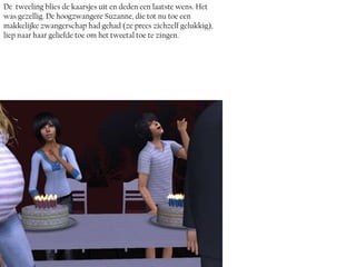 De tweeling blies de kaarsjes uit en deden een laatste wens. Het
was gezellig. De hoogzwangere Suzanne, die tot nu toe een
makkelijke zwangerschap had gehad (ze prees zichzelf gelukkig),
liep naar haar geliefde toe om het tweetal toe te zingen.
 