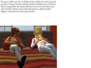 Suzanne voelde zich niet zo lekker en het ontbijt was ook niet goed
gevallen. Ze lag al de hele ochtend op bed en Barbara was zo lief om
haar te vergezellen. De meiden kletsten wat af, over de baby, maar
ook over Bar’s intrek, haar relatie met Justin en allerlei andere
dingen. Ze konden het zeker goed vinden.
 