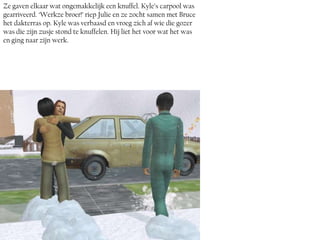 Ze gaven elkaar wat ongemakkelijk een knuffel. Kyle’s carpool was
gearriveerd. ‘Werkze broer!’ riep Julie en ze zocht samen met Bruce
het dakterras op. Kyle was verbaasd en vroeg zich af wie die gozer
was die zijn zusje stond te knuffelen. Hij liet het voor wat het was
en ging naar zijn werk.
 
