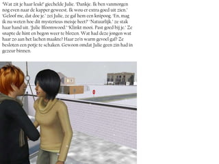 ‘Wat zit je haar leuk!’ giechelde Julie. ‘Dankje. Ik ben vanmorgen
nog even naar de kapper geweest. Ik wou er extra goed uit zien.’
‘Geloof me, dat doe je.’ zei Julie, ze gaf hem een knipoog. ‘En, mag
ik nu weten hoe dit mysterieus meisje heet?’ ‘Natuurlijk.’ ze stak
haar hand uit. ‘Julie Bloomwood.’ ‘Klinkt mooi. Past goed bij je.’ Ze
snapte de hint en begon weer te blozen. Wat had deze jongen wat
haar zo aan het lachen maakte? Haar zo’n warm gevoel gaf? Ze
besloten een potje te schaken. Gewoon omdat Julie geen zin had in
gezeur binnen.
 