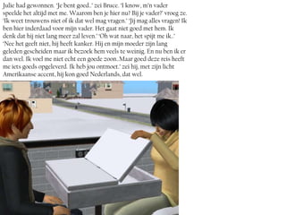 Julie had gewonnen. ‘Je bent goed..’ zei Bruce. ‘I know, m’n vader
speelde het altijd met me. Waarom ben je hier nu? Bij je vader?’ vroeg ze.
‘Ik weet trouwens niet of ik dat wel mag vragen.’ ‘Jij mag alles vragen! Ik
ben hier inderdaad voor mijn vader. Het gaat niet goed met hem. Ik
denk dat hij niet lang meer zal leven.’ ‘Oh wat naar, het spijt me ik..’
‘Nee het geeft niet, hij heeft kanker. Hij en mijn moeder zijn lang
geleden gescheiden maar ik bezoek hem veels te weinig. En nu ben ik er
dan wel. Ik voel me niet echt een goede zoon..Maar goed deze reis heeft
me iets goeds opgeleverd. Ik heb jou ontmoet.’ zei hij, met zijn licht
Amerikaanse accent, hij kon goed Nederlands, dat wel.
 