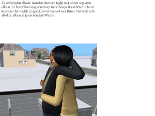 Ze omhelsden elkaar, stonden daar een tijdje met alleen oog voor
elkaar. Ze bespraken nog een hoop, in de hoop elkaar beter te leren
kennen. Het voelde zo goed, zo vertrouwd met Bruce. Het leek echt
alsof ze elkaar al jaren kenden! Weird.
 