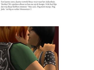 Een laatste zoen, daarna vertrok Bruce weer naar het ziekenhuis.
‘Sterkte! We spreken elkaar en hou me op de hoogte. Echt heel fijn
dat wij elkaar hebben ontmoet.’ ‘Mee eens. Dag mooi meisje. Dag
Julie.’ zei hij en verliet Moonstreet 2.
 
