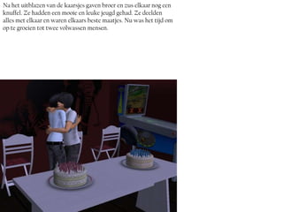 Na het uitblazen van de kaarsjes gaven broer en zus elkaar nog een
knuffel. Ze hadden een mooie en leuke jeugd gehad. Ze deelden
alles met elkaar en waren elkaars beste maatjes. Nu was het tijd om
op te groeien tot twee volwassen mensen.
 