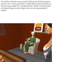 ‘Ik vind het ook leuk voor je meisje! Gefeliciteerd. Stel je hem gauw
aan ons voor?’ ‘Ah pa, jij ook hier. Thanks’ Julie barstte in lachen uit,
kon het nog ernstiger? Ze vertelde het hele verhaal. Vooral Suzanne
en Barbara hingen aan haar lippen, het was een erg romantisch
verhaal.
 