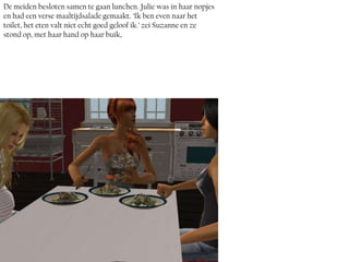 De meiden besloten samen te gaan lunchen. Julie was in haar nopjes
en had een verse maaltijdsalade gemaakt. ‘Ik ben even naar het
toilet, het eten valt niet echt goed geloof ik.’ zei Suzanne en ze
stond op, met haar hand op haar buik,
 