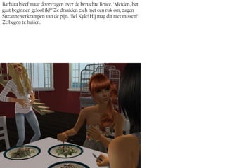 Barbara bleef maar doorvragen over de beruchte Bruce. ‘Meiden, het
gaat beginnen geloof ik?!’ Ze draaiden zich met een ruk om, zagen
Suzanne verkrampen van de pijn. ‘Bel Kyle! Hij mag dit niet missen!’
Ze begon te huilen.
 