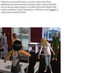 Iedereen was in paniek, stress, ze wisten niet wat te doen,
probeerden Suzanne mentaal te steunen. Julie’s oog viel op Kyle,
wie net uit de carpool stapte, ze wenkte hem snel te komen. Hij
rende naar binnen. ‘Kyle!’ jammerde ze. ‘Ik heb je no-od-iggggg!’ ze
schreeuwde moord en brand.
 