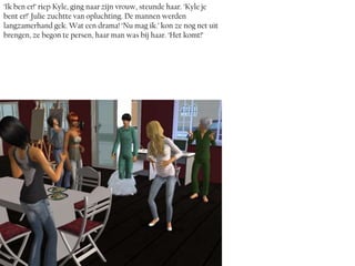 ‘Ik ben er!’ riep Kyle, ging naar zijn vrouw, steunde haar. ‘Kyle je
bent er!’ Julie zuchtte van opluchting. De mannen werden
langzamerhand gek. Wat een drama! ‘Nu mag ik.’ kon ze nog net uit
brengen, ze begon te persen, haar man was bij haar. ‘Het komt!’
 