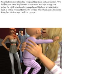 Na enkele minuten hield ze een prachtige zoon in haar handen. ‘We
hebben een zoon!’ Bij Tim viel er een traan over zijn wang, van
geluk. De vijfde stamhouder was geboren! Barbara keek trots toe,
keek af en toe even achterom. Dit wou ze ook op den duur. Suzanne
kuste het mini-neusje van haar zoontje.
 