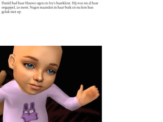 Daniël had haar blauwe ogen en Ivy’s haarkleur. Hij was nu al haar
oogappel, zo mooi. Negen maanden in haar buik en nu kon hun
geluk niet op.
 