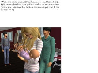 ‘Welkom in ons leven, Daniël.’ zei Suzanne, ze streelde zijn buikje.
Kyle kwam achter haar staan, gaf haar een kus op haar achterhoofd.
‘Je bent geweldig, lieverd..Je hebt een topprestatie geleverd, ik ben
zo trots!’zei hij.
 