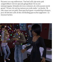 Suzanne was erg enthousiast. Tim had zelfs zijn nette pak
aangetrokken voor de speciale gelegenheid. En na een
minisprongetje, belanden de twee extieners als volwassenen op de
grond. ‘Wauw, ik voel me meteen een stuk ouder.’ zei Justin. ‘Ik
ook, maar wat een jurk. Daar gaat heel gauw verandering in komen,
jeesz ik bof niet echt als het om kleding gaat na het opgroeien.’ Ze
moesten lachen.
 