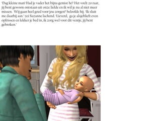 ‘Dag kleine man! Had je vader het bijna gemist hé? Het voelt zo raar,
jij bent gewoon ontstaan uit onze liefde en ik wil je nu al niet meer
missen. Wij gaan heel goed voor jou zorgen!’ beloofde hij. ‘Ik sluit
me daarbij aan.’ zei Suzanne lachend. ‘Lieverd, ga je alsjeblieft even
opfrissen en lekker je bed in, ik zorg wel voor dit ventje, jij bent
gebroken.’
 