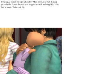 Kyle legde Daniël op zijn schouder. ‘Mijn zoon, wat heb ik lang
gedacht dat ik een dochter zou krijgen maar ik had ongelijk. Wat
ben je mooi..’ fluisterde hij.
 
