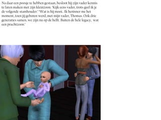 Na daar een poosje te hebben gestaan, besloot hij zijn vader kennis
te laten maken met zijn kleinzoon. ‘Kijk eens vader, trots geef ik je
de volgende stamhouder.’ ‘Wat is hij mooi.. Ik herinner me het
moment, toen jij geboren werd, met mijn vader, Thomas. Ook drie
generaties samen, we zijn nu op de helft. Buiten de hele legacy, wat
een prachtzoon.’
 
