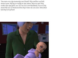 Tim nam even zijn momentje met Daniël. Hij vond het een hele
mooie naam. Hij lag zo vredig in zijn armen. Hij was opa! Nog
eerder dan zijn grote zus. En van wat voor kleinkind, wat was hij
mooi! Hij was zo benieuwd hoe hij er later uit zou zien. Misschien
leek hij wel op hem!
 
