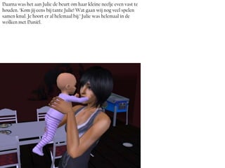 Daarna was het aan Julie de beurt om haar kleine neefje even vast te
houden. ‘Kom jij eens bij tante Julie! Wat gaan wij nog veel spelen
samen knul. Je hoort er al helemaal bij.’ Julie was helemaal in de
wolken met Daniël.
 