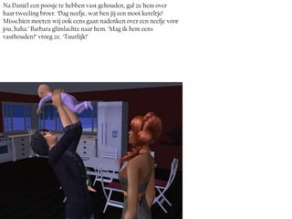 Na Daniël een poosje te hebben vast gehouden, gaf ze hem over
haar tweeling broer. ‘Dag neefje, wat ben jij een mooi kereltje!
Misschien moeten wij ook eens gaan nadenken over een neefje voor
jou, haha.’ Barbara glimlachte naar hem. ‘Mag ik hem eens
vasthouden?’ vroeg ze. ‘Tuurlijk!’
 