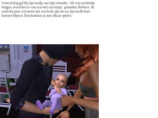 Voorzichtig gaf hij zijn neefje aan zijn vriendin. ‘Als wij een kindje
krijgen, word het er vast een met een tintje.’ grinnikte Barbara. ‘Ik
vind dat juist wel mooi, het zou leuk zijn als we dan in dit huis
kunnen blijven. Dan kunnen ze met elkaar spelen.’
 