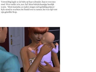 Voorzichtig legde ze de baby op haar schouder, liep er even mee
rond. Wat voelde zo’n, teer, lief, klein babylichaampje heerlijk
warm. ‘Mooi manneke, je ouders mogen zich gelukkig prijzen.’
Kyle stond te wachten om Daniël over te nemen, het was tijd voor
zijn gekolfde flesje.
 