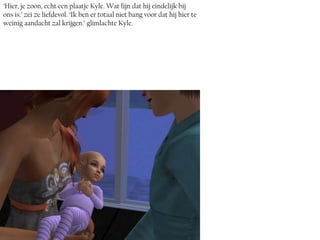 ‘Hier, je zoon, echt een plaatje Kyle. Wat fijn dat hij eindelijk bij
ons is.’ zei ze liefdevol. ‘Ik ben er totaal niet bang voor dat hij hier te
weinig aandacht zal krijgen.’ glimlachte Kyle.
 