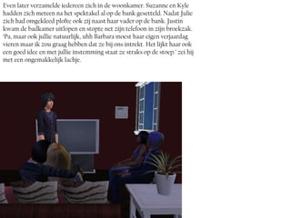Even later verzamelde iedereen zich in de woonkamer. Suzanne en Kyle
hadden zich meteen na het spektakel al op de bank gesetteld. Nadat Julie
zich had omgekleed plofte ook zij naast haar vader op de bank. Justin
kwam de badkamer uitlopen en stopte net zijn telefoon in zijn broekzak.
‘Pa, maar ook jullie natuurlijk, uhh Barbara moest haar eigen verjaardag
vieren maar ik zou graag hebben dat ze bij ons intrekt. Het lijkt haar ook
een goed idee en met jullie instemming staat ze straks op de stoep.’ zei hij
met een ongemakkelijk lachje.
 