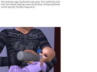 Met stralende oogjes lag Daniël in zijn armen. Wat voelde Kyle zich
trots. Het babytje sloeg zijn armen om het flesje. Gulzig zoog Daniël
aan het speentje. Hij dutte langzaam in.
 