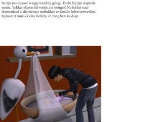 In zijn pas nieuwe wiegje werd hij gelegd. Dicht bij zijn slapende
mama. ‘Lekker slapen lief ventje, tot morgen! Nu lekker naar
dromenland al die nieuwe indrukken en familie leden verwerken.’
hij kuste Daniëls kleine bolletje en zong hem in slaap.
 