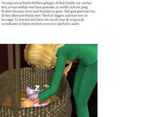 Na nog even in bed te hebben gelegen, de hele familie zat aan het
bed, er was ontbijt voor haar gemaakt, ze voelde zich net jarig,
besloot Suzanne weer naar beneden te gaan. ‘Het gaat goed met me,
ik ben alleen een beetje moe.’ bleef ze zeggen, iedereen was zo
bezorgd. Ze kon het niet laten om steeds naar de wieg in de
woonkamer te lopen om hem even over zijn bol te aaien.
 