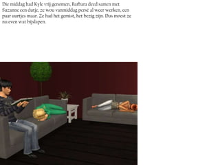 Die middag had Kyle vrij genomen, Barbara deed samen met
Suzanne een dutje, ze wou vanmiddag persé al weer werken, een
paar uurtjes maar. Ze had het gemist, het bezig zijn. Dus moest ze
nu even wat bijslapen.
 