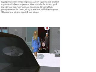 Tegelijk met Tim werd ze opgehaald. Als het tegenviel kon ze altijd
nog een week of twee vrij nemen. Maar ze dacht dat het wel goed
zou zijn voor haar, weer even aan de carrière. Er waren thuis
genoeg vrouwen die Daniël, als zij er niet was, liefde konden geven.
Al kon ze hem stiekem eigenlijk niet missen.
 