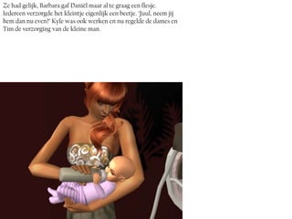 Ze had gelijk, Barbara gaf Daniël maar al te graag een flesje.
Iedereen verzorgde het kleintje eigenlijk een beetje. ‘Juul, neem jij
hem dan nu even?’ Kyle was ook werken en nu regelde de dames en
Tim de verzorging van de kleine man.
 