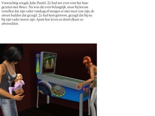 Voorzichtig wiegde Julie Daniël. Ze had net even voor het huis
gezeten met Bruce. Nu was dit even belangrijk, maar hij kwam
vertellen dat zijn vader vandaag of morgen er niet meer zou zijn, de
artsen hadden dat gezegd. Ze had hem getroost, gezegd dat hij nu
bij zijn vader moest zijn. Apart hoe leven en dood elkaar zo
afwisselden.
 