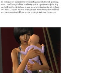 ‘Jij bent pas net aan je mooie leventje begonnen het kerel, gelukkig
maar.’ Het kleintje scheen een beetje gek te zijn op tante Julie. Hij
sabbelde een beetje in haar nek en werd spontaan rustig als ze hem
vast hield. Ze vond het wel een soort eer. Misschien zat er wel heel
veel van mama in dit kleine ventje verstopt..Wie zou het weten?
 